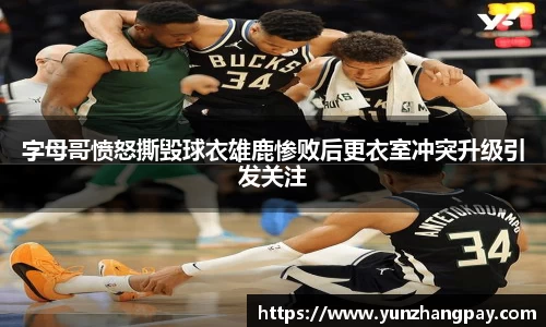 字母哥愤怒撕毁球衣雄鹿惨败后更衣室冲突升级引发关注